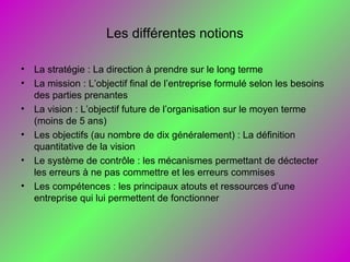 Les différentes notions
• La stratégie : La direction à prendre sur le long terme
• La mission : L’objectif final de l’entreprise formulé selon les besoins
des parties prenantes
• La vision : L’objectif future de l’organisation sur le moyen terme
(moins de 5 ans)
• Les objectifs (au nombre de dix généralement) : La définition
quantitative de la vision
• Le système de contrôle : les mécanismes permettant de déctecter
les erreurs à ne pas commettre et les erreurs commises
• Les compétences : les principaux atouts et ressources d’une
entreprise qui lui permettent de fonctionner
 