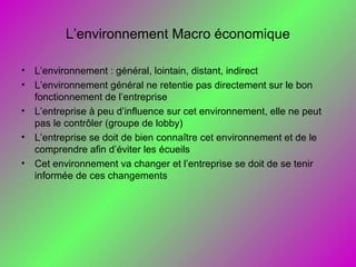 L’environnement Macro économique
• L’environnement : général, lointain, distant, indirect
• L’environnement général ne retentie pas directement sur le bon
fonctionnement de l’entreprise
• L’entreprise à peu d’influence sur cet environnement, elle ne peut
pas le contrôler (groupe de lobby)
• L’entreprise se doit de bien connaître cet environnement et de le
comprendre afin d’éviter les écueils
• Cet environnement va changer et l’entreprise se doit de se tenir
informée de ces changements
 