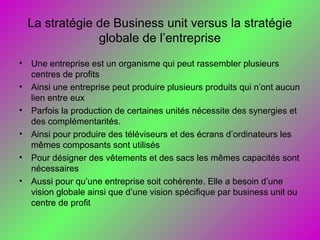 La stratégie de Business unit versus la stratégie
globale de l’entreprise
• Une entreprise est un organisme qui peut rassembler plusieurs
centres de profits
• Ainsi une entreprise peut produire plusieurs produits qui n’ont aucun
lien entre eux
• Parfois la production de certaines unités nécessite des synergies et
des complémentarités.
• Ainsi pour produire des téléviseurs et des écrans d’ordinateurs les
mêmes composants sont utilisés
• Pour désigner des vêtements et des sacs les mêmes capacités sont
nécessaires
• Aussi pour qu’une entreprise soit cohérente. Elle a besoin d’une
vision globale ainsi que d’une vision spécifique par business unit ou
centre de profit
 