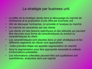 La stratégie par business unit
• Le pillier de la stratégie réside dans le découpage du marché de
l’entreprise et la proposition d’une offre par business unit
• Afin de découper l’entreprise, on procède à l’analyse du marché.
• Un marché se caractérise par ses clients
• Les clients ont des besoins spécifiques et des attitudes qui peuvent
être résumés sous forme de caractéristiques du produit ou
caractéristiques du client
• Les caractéristiques sont placées dans un plan stratégique et les
différents segments de clients vont apparaîtrent
• Cette première étape est appelée segmentation du marché
• Ainsi la segmentation pour être appropriée nécessite la collecte
d’informations préalables
• Les informations collectées peuvent être soit qualitatives soit
quantitatives, analysées alors par logiciel.
 