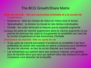 The BCG Growth/Share Matrix
Parts de marché – liés aux économies d’échelle et à la courbe de
l’expérience
• Expérience : faire les choses de mieux en mieux avec le temps
• Spécialisation : la division du travail en des tâches individuelles
• Echelle : les coûts diminuent à mesure que la capacité augmente
Lorsque les parts de marché augmentent alors le volume augmente ce qui
permet de diminuer les coûts et d’augmenter la rentabilité ceci vient de
la courbe d’expérience et des économies d’échelle
Croissance du marché –liée au cycle de vie
• Si les parts de marché permettent d’améliorer la rentabilité il est donc
préférable de choisir des marchés en pleine croissance pour bénéficier
de plus de volumes, au lieu de se les disputer aux concurrets
• Les entreprises qui opèrent dans des secteurs matures vont générer
plus de liquidité alors que ceux qui opèrent dans des secteurs en pleine
croissance vont absorber de la liquidité
 