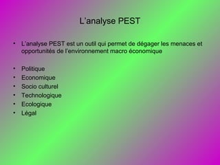 L’analyse PEST
• L’analyse PEST est un outil qui permet de dégager les menaces et
opportunités de l’environnement macro économique
• Politique
• Economique
• Socio culturel
• Technologique
• Ecologique
• Légal
 
