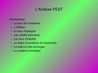 L’Analyse PEST
• Economique
– Le taux de croissance
– L’inflation
– Le taux d’épargne
– Les crédits bancaires
– Les taux d’intérêts
– Le degré d’ouverture de l’économie
– La balance des échanges
– Le système monétaire
 