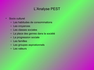 L’Analyse PEST
• Socio culturel
– Les habitudes de consommations
– Les croyances
– Les classes sociales
– La place des genres dans la société
– La progression sociale
– Les familles
– Les groupes aspirationnels
– Les valeurs
 