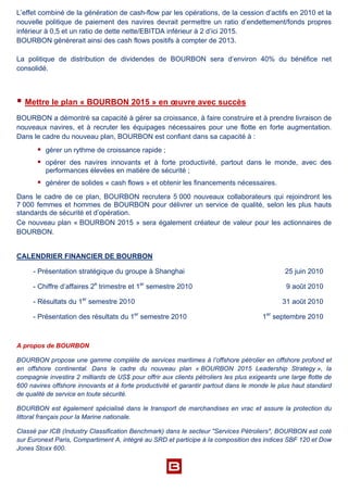 L’effet combiné de la génération de cash-flow par les opérations, de la cession d’actifs en 2010 et la
nouvelle politique de paiement des navires devrait permettre un ratio d’endettement/fonds propres
inférieur à 0,5 et un ratio de dette nette/EBITDA inférieur à 2 d’ici 2015.
BOURBON générerait ainsi des cash flows positifs à compter de 2013.
La politique de distribution de dividendes de BOURBON sera d’environ 40% du bénéfice net
consolidé.
 Mettre le plan « BOURBON 2015 » en œuvre avec succès
BOURBON a démontré sa capacité à gérer sa croissance, à faire construire et à prendre livraison de
nouveaux navires, et à recruter les équipages nécessaires pour une flotte en forte augmentation.
Dans le cadre du nouveau plan, BOURBON est confiant dans sa capacité à :
 gérer un rythme de croissance rapide ;
 opérer des navires innovants et à forte productivité, partout dans le monde, avec des
performances élevées en matière de sécurité ;
 générer de solides « cash flows » et obtenir les financements nécessaires.
Dans le cadre de ce plan, BOURBON recrutera 5 000 nouveaux collaborateurs qui rejoindront les
7 000 femmes et hommes de BOURBON pour délivrer un service de qualité, selon les plus hauts
standards de sécurité et d’opération.
Ce nouveau plan « BOURBON 2015 » sera également créateur de valeur pour les actionnaires de
BOURBON.
CALENDRIER FINANCIER DE BOURBON
- Présentation stratégique du groupe à Shanghai 25 juin 2010
- Chiffre d’affaires 2e
trimestre et 1er
semestre 2010 9 août 2010
- Résultats du 1er
semestre 2010 31 août 2010
- Présentation des résultats du 1er
semestre 2010 1er
septembre 2010
A propos de BOURBON
BOURBON propose une gamme complète de services maritimes à l’offshore pétrolier en offshore profond et
en offshore continental. Dans le cadre du nouveau plan « BOURBON 2015 Leadership Strategy », la
compagnie investira 2 milliards de US$ pour offrir aux clients pétroliers les plus exigeants une large flotte de
600 navires offshore innovants et à forte productivité et garantir partout dans le monde le plus haut standard
de qualité de service en toute sécurité.
BOURBON est également spécialisé dans le transport de marchandises en vrac et assure la protection du
littoral français pour la Marine nationale.
Classé par ICB (Industry Classification Benchmark) dans le secteur "Services Pétroliers", BOURBON est coté
sur Euronext Paris, Compartiment A, intégré au SRD et participe à la composition des indices SBF 120 et Dow
Jones Stoxx 600.
 