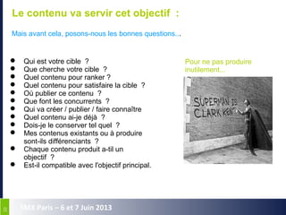1010
SMX Paris – 6 et 7 Juin 2013
Le contenu va servir cet objectif :
Mais avant cela, posons-nous les bonnes questions...
 Qui est votre cible  ?
 Que cherche votre cible  ?
 Quel contenu pour ranker ? 
 Quel contenu pour satisfaire la cible  ?
 Où publier ce contenu  ?
 Que font les concurrents  ?
 Qui va créer / publier / faire connaître
 Quel contenu ai-je déjà  ?
 Dois-je le conserver tel quel  ?
 Mes contenus existants ou à produire 
sont-ils différenciants  ?
 Chaque contenu produit a-til un 
objectif  ?
 Est-il compatible avec l'objectif principal.
Pour ne pas produire
inutilement...
 