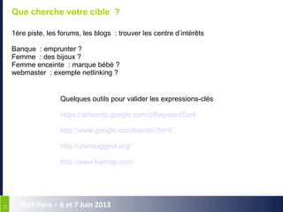 1212
SMX Paris – 6 et 7 Juin 2013
Que cherche votre cible ?
1ère piste, les forums, les blogs  : trouver les centre d’intérêts
Banque  : emprunter ?
Femme  : des bijoux ?
Femme enceinte  : marque bébé ?
webmaster  : exemple netlinking ?
Quelques outils pour valider les expressions-clés
https://adwords.google.com/o/KeywordTool 
http://www.google.com/trends/?hl=fr 
http://ubersuggest.org/ 
http://www.kwmap.com/
 