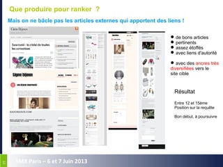1919
SMX Paris – 6 et 7 Juin 2013
Que produire pour ranker ?
Mais on ne bâcle pas les articles externes qui apportent des liens !
de bons articles
pertinents
assez étoffés
avec liens d'autorité
avec des ancres très
diversifiées vers le
site cible
Résultat
Entre 12 et 15ème
Position sur la requête
Bon début, à poursuivre
 