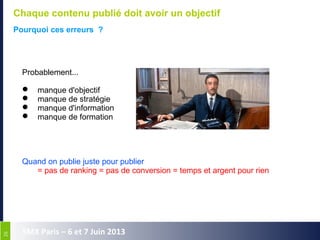 2626
SMX Paris – 6 et 7 Juin 2013
Chaque contenu publié doit avoir un objectif
Pourquoi ces erreurs ?
Probablement...
 manque d'objectif
 manque de stratégie
 manque d'information
 manque de formation
Quand on publie juste pour publier
= pas de ranking = pas de conversion = temps et argent pour rien
 