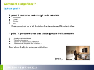 2727
SMX Paris – 6 et 7 Juin 2013
Comment s'organiser ?
Qui fait quoi ?
1 pôle / 1 personne est chargé de la création
 Rédaction
 Vidéo
 Design
 Etc.
En se concentrant sur le fait de réaliser de vrais contenus différenciant, utiles.
1 pôle / 1 personne avec une vision globale indispensable
 Quels contenus produire
 Validation de ceux-ci
 Gestion du processus de publication
 Information et formation des « créatifs »
Sans laisser de côté les anciennes publications
Sinon...
 