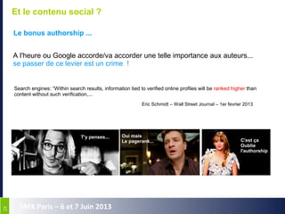 2929
SMX Paris – 6 et 7 Juin 2013
Et le contenu social ?
Le bonus authorship ...
A l'heure ou Google accorde/va accorder une telle importance aux auteurs...
se passer de ce levier est un crime !
Search engines: “Within search results, information tied to verified online profiles will be ranked higher than
content without such verification,...
Eric Schmidt – Wall Street Journal – 1er fevrier 2013
T'y penses... Oui mais
Le pagerank... C'est ça
Oublie
l'authorship
 
