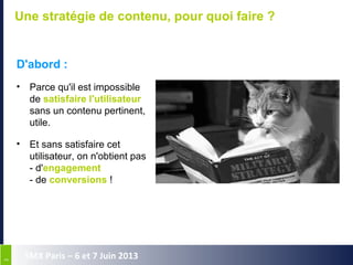 33
SMX Paris – 6 et 7 Juin 2013
Une stratégie de contenu, pour quoi faire ?
D'abord :
• Parce qu'il est impossible
de satisfaire l'utilisateur
sans un contenu pertinent,
utile.
• Et sans satisfaire cet
utilisateur, on n'obtient pas
- d'engagement
- de conversions !
 