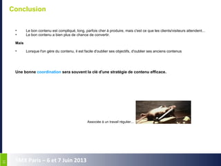 3131
SMX Paris – 6 et 7 Juin 2013
Conclusion
T'y penses...
• Le bon contenu est compliqué, long, parfois cher à produire, mais c'est ce que les clients/visiteurs attendent...
• Le bon contenu a bien plus de chance de convertir.
Mais
• Lorsque l'on gère du contenu, il est facile d'oublier ses objectifs, d'oublier ses anciens contenus
Une bonne coordination sera souvent la clé d'une stratégie de contenu efficace.
Associée à un travail régulier...
 