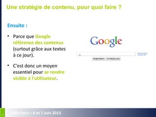 44
SMX Paris – 6 et 7 Juin 2013
Une stratégie de contenu, pour quoi faire ?
Ensuite :
• Parce que Google
référence des contenus
(surtout grâce aux textes
à ce jour).
• C'est donc un moyen
essentiel pour se rendre
visible à l'utilisateur.
 