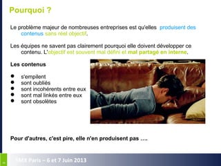 88
SMX Paris – 6 et 7 Juin 2013
Pourquoi ?
Le problème majeur de nombreuses entreprises est qu'elles produisent des
contenus sans réel objectif.
Les équipes ne savent pas clairement pourquoi elle doivent développer ce
contenu. L'objectif est souvent mal défini et mal partagé en interne.
Les contenus
 s'empilent
 sont oubliés
 sont incohérents entre eux
 sont mal linkés entre eux
 sont obsolètes
Pour d'autres, c'est pire, elle n'en produisent pas ….
 