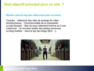 99
SMX Paris – 6 et 7 Juin 2013
Quel objectif principal pour un site ?
Rentrer dans le top des références pour sa niche.
Youtube  : référence des sites de partage de vidéo
Archiduchesse  : l'incontournable de la chaussette
Le slip français  : Star du sous vêtement homme en 2 ans
Leboncoin  : le nouveau leader des petites annonces
Le blog AxeNet  : dans le top des blogs SEO  :-)
 