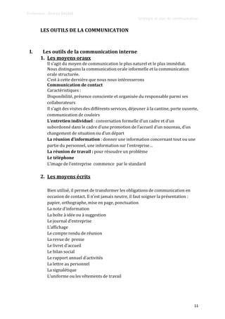 Professeur : Andréa BALMA
Stratégie et plan de communication
11
LES OUTILS DE LA COMMUNICATION
I. Les outils de la communication interne
1. Les moyens oraux
Il s’agit du moyen de communication le plus naturel et le plus immédiat.
Nous distinguons la communication orale informelle et la communication
orale structurée.
C’est { cette dernière que nous nous intéresserons
Communication de contact
Caractéristiques :
Disponibilité, présence consciente et organisée du responsable parmi ses
collaborateurs
Il s’agit des visites des différents services, déjeuner { la cantine, porte ouverte,
communication de couloirs
L’entretien individuel : conversation formelle d’un cadre et d’un
subordonné dans le cadre d’une promotion de l’accueil d’un nouveau, d’un
changement de situation ou d’un départ
La réunion d’information : donner une information concernant tout ou une
partie du personnel, une information sur l’entreprise…
La réunion de travail : pour résoudre un problème
Le téléphone
L’image de l’entreprise commence par le standard
2. Les moyens écrits
Bien utilisé, il permet de transformer les obligations de communication en
occasion de contact. Il n’est jamais neutre, il faut soigner la présentation :
papier, orthographe, mise en page, ponctuation
La note d’information
La boîte à idée ou à suggestion
Le journal d’entreprise
L’affichage
Le compte rendu de réunion
La revue de presse
Le livret d’accueil
Le bilan social
Le rapport annuel d’activités
La lettre au personnel
La signalétique
L’uniforme ou les vêtements de travail
 