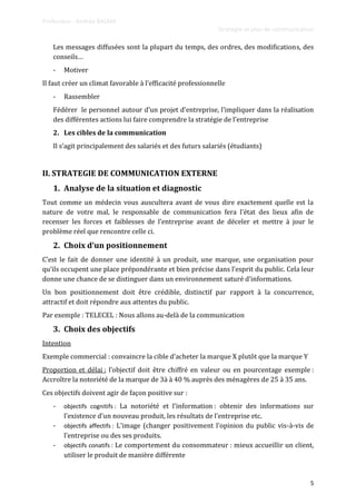 Professeur : Andréa BALMA
Stratégie et plan de communication
5
Les messages diffusées sont la plupart du temps, des ordres, des modifications, des
conseils…
- Motiver
Il faut créer un climat favorable { l’efficacité professionnelle
- Rassembler
Fédérer le personnel autour d’un projet d’entreprise, l’impliquer dans la réalisation
des différentes actions lui faire comprendre la stratégie de l’entreprise
2. Les cibles de la communication
Il s’agit principalement des salariés et des futurs salariés (étudiants)
II. STRATEGIE DE COMMUNICATION EXTERNE
1. Analyse de la situation et diagnostic
Tout comme un médecin vous auscultera avant de vous dire exactement quelle est la
nature de votre mal, le responsable de communication fera l’état des lieux afin de
recenser les forces et faiblesses de l’entreprise avant de déceler et mettre à jour le
problème réel que rencontre celle ci.
2. Choix d’un positionnement
C’est le fait de donner une identité { un produit, une marque, une organisation pour
qu’ils occupent une place prépondérante et bien précise dans l’esprit du public. Cela leur
donne une chance de se distinguer dans un environnement saturé d’informations.
Un bon positionnement doit être crédible, distinctif par rapport à la concurrence,
attractif et doit répondre aux attentes du public.
Par exemple : TELECEL : Nous allons au-delà de la communication
3. Choix des objectifs
Intention
Exemple commercial : convaincre la cible d’acheter la marque X plutôt que la marque Y
Proportion et délai : l’objectif doit être chiffré en valeur ou en pourcentage exemple :
Accroître la notoriété de la marque de 3à à 40 % auprès des ménagères de 25 à 35 ans.
Ces objectifs doivent agir de façon positive sur :
- objectifs cognitifs : La notoriété et l’information : obtenir des informations sur
l’existence d’un nouveau produit, les résultats de l’entreprise etc.
- objectifs affectifs : L’image (changer positivement l’opinion du public vis-à-vis de
l’entreprise ou des ses produits.
- objectifs conatifs : Le comportement du consommateur : mieux accueillir un client,
utiliser le produit de manière différente
 