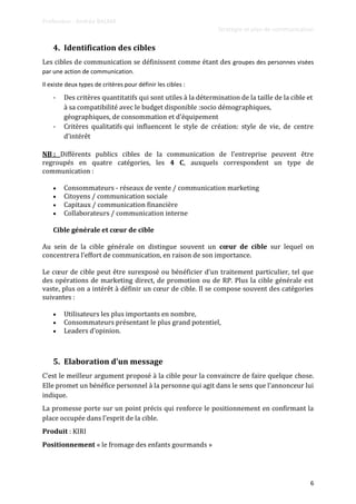 Professeur : Andréa BALMA
Stratégie et plan de communication
6
4. Identification des cibles
Les cibles de communication se définissent comme étant des groupes des personnes visées
par une action de communication.
Il existe deux types de critères pour définir les cibles :
- Des critères quantitatifs qui sont utiles à la détermination de la taille de la cible et
à sa compatibilité avec le budget disponible :socio démographiques,
géographiques, de consommation et d’équipement
- Critères qualitatifs qui influencent le style de création: style de vie, de centre
d’intérêt
NB : Différents publics cibles de la communication de l’entreprise peuvent être
regroupés en quatre catégories, les 4 C, auxquels correspondent un type de
communication :
 Consommateurs - réseaux de vente / communication marketing
 Citoyens / communication sociale
 Capitaux / communication financière
 Collaborateurs / communication interne
Cible générale et cœur de cible
Au sein de la cible générale on distingue souvent un cœur de cible sur lequel on
concentrera l’effort de communication, en raison de son importance.
Le cœur de cible peut être surexposé ou bénéficier d’un traitement particulier, tel que
des opérations de marketing direct, de promotion ou de RP. Plus la cible générale est
vaste, plus on a intérêt { définir un cœur de cible. Il se compose souvent des catégories
suivantes :
 Utilisateurs les plus importants en nombre,
 Consommateurs présentant le plus grand potentiel,
 Leaders d’opinion.
5. Elaboration d’un message
C’est le meilleur argument proposé { la cible pour la convaincre de faire quelque chose.
Elle promet un bénéfice personnel { la personne qui agit dans le sens que l’annonceur lui
indique.
La promesse porte sur un point précis qui renforce le positionnement en confirmant la
place occupée dans l’esprit de la cible.
Produit : KIRI
Positionnement « le fromage des enfants gourmands »
 