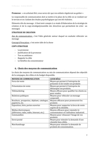 Professeur : Andréa BALMA
Stratégie et plan de communication
7
Promesse : « en achetant Kiri, vous serez sûr que vos enfants régaleront au goûter »
Le responsable de communication doit se mettre à la place de la cible en se rendant sur
le terrain et en s’aidant des études psychologiques qui ont été réalisées.
Eléments clés du message : il faut tenir compte { ce stade d’élaboration de la stratégie de
création et de la copy-stratégie(ensemble des directives qui permettent de créer un
message)
STRATEGIE DE CREATION
Axe de communication : c’est l’idée générale autour duquel on souhaite véhiculer un
message
Concept d’évocation : c’est notre idée de la chose
COPY-STRATEGIE
- La promesse
- Justification de la promesse
- Ton ou ambiance
- Rappeler la cible
- Le bénéfice du consommateur
6. Choix des moyens de communication
Le choix des moyens de communication ou mix de communication dépend des objectifs
de la campagne, des cibles et du budget disponible.
MOYENS DE COMMUNICATION LEUR RÔLE
Force de vente Moyen qui permet à l'entreprise de
présenter et de vendre ses produits
Présentation de vente Moyen qui permet à l'entreprise de
démarquer ses produits.
Télémarketing Moyen efficace pour qualifier les clients ou
pour vendre.
Relations publiques Moyens pour véhiculer un message
corporatif.
Brochure, prospectus, dépliant, catalogue,
papeterie, etc.
Moyens efficaces pour promouvoir les
produits
Exposition, foire, portes ouvertes Moyens pour supporter la force de vente
auprès de la clientèle.
Médias électroniques
(télévision, radio, vidéo, Internet, etc.)
Moyens efficaces pour rejoindre le
consommateur et l'utilisateur industriel.
Commandites Moyens pour rehausser l'image de vos
produits.
Envoi postal Moyen pour stimuler la demande d'une
clientèle bien ciblée.
Marchandisage Moyen pour stimuler la demande de
produits de consommation.
 
