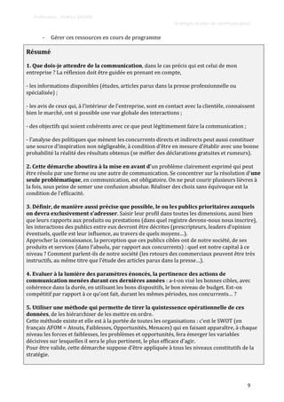 Professeur : Andréa BALMA
Stratégie et plan de communication
9
- Gérer ces ressources en cours de programme
Résumé
1. Que dois-je attendre de la communication, dans le cas précis qui est celui de mon
entreprise ? La réflexion doit être guidée en prenant en compte,
- les informations disponibles (études, articles parus dans la presse professionnelle ou
spécialisée) ;
- les avis de ceux qui, { l’intérieur de l’entreprise, sont en contact avec la clientèle, connaissent
bien le marché, ont si possible une vue globale des interactions ;
- des objectifs qui soient cohérents avec ce que peut légitimement faire la communication ;
- l’analyse des politiques que mènent les concurrents directs et indirects peut aussi constituer
une source d’inspiration non négligeable, { condition d’être en mesure d’établir avec une bonne
probabilité la réalité des résultats obtenus (se méfier des déclarations gratuites et rumeurs).
2. Cette démarche aboutira à la mise en avant d’un problème clairement exprimé qui peut
être résolu par une forme ou une autre de communication. Se concentrer sur la résolution d’une
seule problématique, en communication, est obligatoire. On ne peut courir plusieurs lièvres à
la fois, sous peine de semer une confusion absolue. Réaliser des choix sans équivoque est la
condition de l’efficacité.
3. Définir, de manière aussi précise que possible, le ou les publics prioritaires auxquels
on devra exclusivement s’adresser. Saisir leur profil dans toutes les dimensions, aussi bien
que leurs rapports aux produits ou prestations (dans quel registre devons-nous nous inscrire),
les interactions des publics entre eux devront être décrites (prescripteurs, leaders d’opinion
éventuels, quelle est leur influence, au travers de quels moyens…).
Approcher la connaissance, la perception que ces publics cibles ont de notre société, de ses
produits et services (dans l’absolu, par rapport aux concurrents) : quel est notre capital à ce
niveau ? Comment parlent-ils de notre société (les retours des commerciaux peuvent être très
instructifs, au même titre que l’étude des articles parus dans la presse…).
4. Evaluer à la lumière des paramètres énoncés, la pertinence des actions de
communication menées durant ces dernières années : a-t-on visé les bonnes cibles, avec
cohérence dans la durée, en utilisant les bons dispositifs, le bon niveau de budget. Est-on
compétitif par rapport à ce qu’ont fait, durant les mêmes périodes, nos concurrents… ?
5. Utiliser une méthode qui permette de tirer la quintessence opérationnelle de ces
données, de les hiérarchiser de les mettre en ordre.
Cette méthode existe et elle est à la portée de toutes les organisations : c’est le SWOT (en
français AFOM = Atouts, Faiblesses, Opportunités, Menaces) qui en faisant apparaître, à chaque
niveau les forces et faiblesses, les problèmes et opportunités, fera émerger les variables
décisives sur lesquelles il sera le plus pertinent, le plus efficace d’agir.
Pour être valide, cette démarche suppose d’être appliquée { tous les niveaux constitutifs de la
stratégie.
 