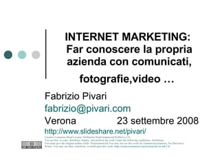 INTERNET MARKETING:   Far conoscere la propria azienda con comunicati, fotografie,video …   Fabrizio Pivari [email_address] Verona  23 settembre 2008 http://www.slideshare.net/pivari/ Creative Commons Deed License Attribution-NonCommercial-NoDerivs 2.0.  You are free: to copy, distribute, display, and perform the work Under the following conditions: Attribution. You must give the original author credit. Noncommercial.You may not use this work for commercial purposes. No Derivative Works. You may not alter, transform, or build upon this work.  http://creativecommons.org/licenses/by-nc-nd/2.0/   