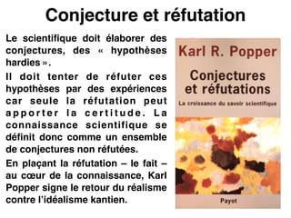 Conjecture et réfutation
Le scientifique doit élaborer des
conjectures, des «  hypothèses
hardies ».!
Il doit tenter de réfuter ces
hypothèses par des expériences
car seule la réfutation peut
a p p o r t e r l a c e r t i t u d e . L a
connaissance scientifique se
définit donc comme un ensemble
de conjectures non réfutées.!
En plaçant la réfutation – le fait –
au cœur de la connaissance, Karl
Popper signe le retour du réalisme
contre l’idéalisme kantien.
 