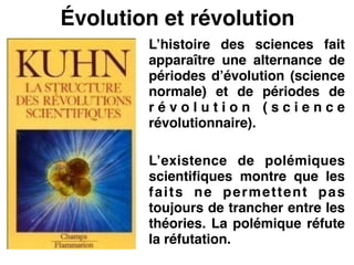 Évolution et révolution
L’histoire des sciences fait
apparaître une alternance de
périodes d’évolution (science
normale) et de périodes de
r é v o l u t i o n ( s c i e n c e
révolutionnaire).!
!
L’existence de polémiques
scientifiques montre que les
faits ne permettent pas
toujours de trancher entre les
théories. La polémique réfute
la réfutation.
 