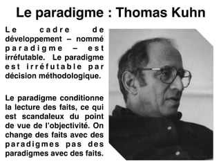 Le paradigme : Thomas Kuhn
L e c a d r e d e
développement – nommé
p a r a d i g m e – e s t
irréfutable.  Le paradigme
e s t i r r é f u t a b l e p a r
décision méthodologique.!
!
Le paradigme conditionne
la lecture des faits, ce qui
est scandaleux du point
de vue de l’objectivité. On
change des faits avec des
p a r a d i g m e s p a s d e s
paradigmes avec des faits.
 