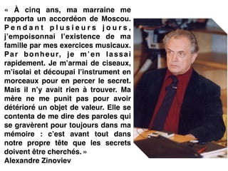 «  À cinq ans, ma marraine me
rapporta un accordéon de Moscou.
P e n d a n t p l u s i e u r s j o u r s ,
j’empoisonnai l’existence de ma
famille par mes exercices musicaux.
Par bonheur, je m’en lassai
rapidement. Je m’armai de ciseaux,
m’isolai et découpai l’instrument en
morceaux pour en percer le secret.
Mais il n’y avait rien à trouver. Ma
mère ne me punit pas pour avoir
détérioré un objet de valeur. Elle se
contenta de me dire des paroles qui
se gravèrent pour toujours dans ma
mémoire  : c’est avant tout dans
notre propre tête que les secrets
doivent être cherchés. »!
Alexandre Zinoviev!
 