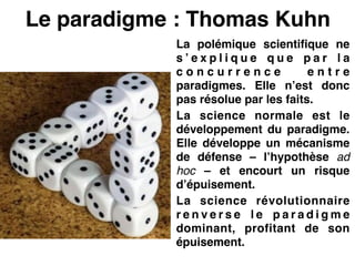 Le paradigme : Thomas Kuhn
La polémique scientifique ne
s ’ e x p l i q u e q u e p a r l a
c o n c u r r e n c e e n t r e
paradigmes. Elle n’est donc
pas résolue par les faits.!
La science normale est le
développement du paradigme.
Elle développe un mécanisme
de défense – l’hypothèse ad
hoc – et encourt un risque
d’épuisement.!
La science révolutionnaire
r e n v e r s e l e p a r a d i g m e
dominant, profitant de son
épuisement.
 