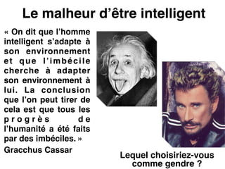 Le malheur d’être intelligent
« On dit que l’homme
intelligent s’adapte à
son environnement
et que l’imbécile
cherche à adapter
son environnement à
lui. La conclusion
que l’on peut tirer de
cela est que tous les
p r o g r è s d e
l’humanité a été faits
par des imbéciles. »!
Gracchus Cassar!
 
Lequel choisiriez-vous
comme gendre ?
 
