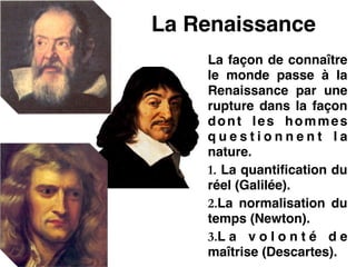 La Renaissance
La façon de connaître
le monde passe à la
Renaissance par une
rupture dans la façon
dont les hommes
q u e s t i o n n e n t l a
nature.!
1. La quantification du
réel (Galilée).!
2.La normalisation du
temps (Newton).!
3.L a v o l o n t é d e
maîtrise (Descartes).
 