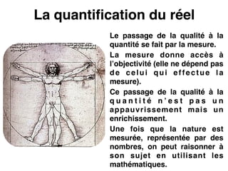 La quantification du réel
Le passage de la qualité à la
quantité se fait par la mesure.!
La mesure donne accès à
l’objectivité (elle ne dépend pas
de celui qui effectue la
mesure).!
Ce passage de la qualité à la
q u a n t i t é n ’ e s t p a s u n
appauvrissement mais un
enrichissement.!
Une fois que la nature est
mesurée, représentée par des
nombres, on peut raisonner à
son sujet en utilisant les
mathématiques.
 
