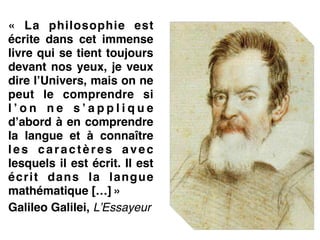 «  La philosophie est
écrite dans cet immense
livre qui se tient toujours
devant nos yeux, je veux
dire l’Univers, mais on ne
peut le comprendre si
l ’ o n n e s ’ a p p l i q u e
d’abord à en comprendre
la langue et à connaître
les caractères avec
lesquels il est écrit. Il est
écrit dans la langue
mathématique […] »!
Galileo Galilei, L’Essayeur!
  
 