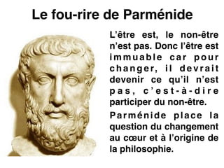 Le fou-rire de Parménide
L’être est, le non-être
n’est pas. Donc l’être est
immuable car pour
c h a n g e r, i l d e v r a i t
devenir ce qu’il n’est
p a s , c ’ e s t - à - d i r e
participer du non-être.!
Parménide place la
question du changement
au cœur et à l’origine de
la philosophie.
 