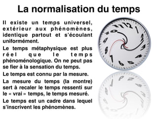 La normalisation du temps
Il existe un temps universel,
e x t é r i e u r a u x p h é n o m è n e s ,
identique partout et s’écoulant
uniformément.!
Le temps métaphysique est plus
r é e l q u e l e t e m p s
phénoménologique. On ne peut pas
se fier à la sensation du temps.!
Le temps est connu par la mesure.!
La mesure du temps (la montre)
sert à recaler le temps ressenti sur
le « vrai » temps, le temps mesuré.!
Le temps est un cadre dans lequel
s’inscrivent les phénomènes.
 