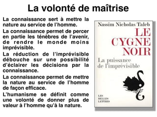 La volonté de maîtrise
La connaissance sert à mettre la
nature au service de l’homme.!
La connaissance permet de percer
en partie les ténèbres de l’avenir,
de rendre le monde moins
imprévisible.!
La réduction de l’imprévisible
débouche sur une possibilité
d’éclairer les décisions par la
connaissance.!
La connaissance permet de mettre
la nature au service de l’homme
de façon efficace.!
L’humanisme se définit comme
une volonté de donner plus de
valeur à l’homme qu’à la nature.!
 
 