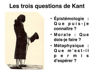 Les trois questions de Kant
• Épistémologie :
Q u e p u i s - j e
connaître ?!
• M o r a l e : Q u e
dois-je faire ?!
• Métaphysique :
Q u e m ’ e s t - i l
p e r m i s
d’espérer ?
 
