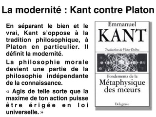 La modernité : Kant contre Platon
En séparant le bien et le
vrai, Kant s’oppose à la
tradition philosophique, à
Platon en particulier. Il
définit la modernité.!
La philosophie morale
devient une partie de la
philosophie indépendante
de la connaissance.!
«  Agis de telle sorte que la
maxime de ton action puisse
ê t r e é r i g é e e n l o i
universelle. »
 