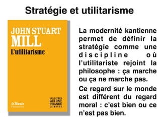 Stratégie et utilitarisme
La modernité kantienne
permet de définir la
stratégie comme une
d i s c i p l i n e o ù
l’utilitariste rejoint la
philosophe : ça marche
ou ça ne marche pas.!
Ce regard sur le monde
est différent du regard
moral : c’est bien ou ce
n’est pas bien.
 