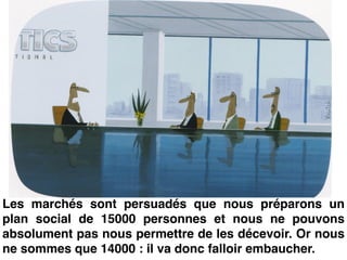 Les marchés sont persuadés que nous préparons un
plan social de 15000 personnes et nous ne pouvons
absolument pas nous permettre de les décevoir. Or nous
ne sommes que 14000 : il va donc falloir embaucher.
 