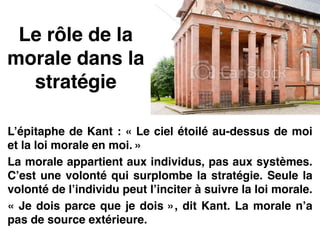 Le rôle de la
morale dans la
stratégie
L’épitaphe de Kant : « Le ciel étoilé au-dessus de moi
et la loi morale en moi. »!
La morale appartient aux individus, pas aux systèmes.
C’est une volonté qui surplombe la stratégie. Seule la
volonté de l’individu peut l’inciter à suivre la loi morale.!
« Je dois parce que je dois », dit Kant. La morale n’a
pas de source extérieure.
 