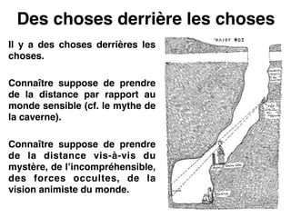 Des choses derrière les choses
Il y a des choses derrières les
choses.!
!
Connaître suppose de prendre
de la distance par rapport au
monde sensible (cf. le mythe de
la caverne).!
!
Connaître suppose de prendre
de la distance vis-à-vis du
mystère, de l’incompréhensible,
des forces occultes, de la
vision animiste du monde.
 