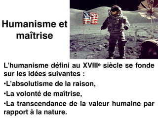 Humanisme et
maîtrise
L’humanisme défini au XVIIIe siècle se fonde
sur les idées suivantes :!
•L’absolutisme de la raison,!
•La volonté de maîtrise,!
•La transcendance de la valeur humaine par
rapport à la nature.
 