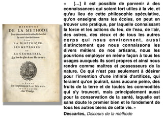 «  […] il est possible de parvenir à des
connaissances qui soient fort utiles à la vie, et
qu'au lieu de cette philosophie spéculative,
qu'on enseigne dans les écoles, on peut en
trouver une pratique, par laquelle connaissant
la force et les actions du feu, de l'eau, de l'air,
des astres, des cieux et de tous les autres
c o r p s q u i n o u s e n v i r o n n e n t , a u s s i
distinctement que nous connaissons les
divers métiers de nos artisans, nous les
pourrions employer en même façon à tous les
usages auxquels ils sont propres et ainsi nous
rendre comme maîtres et possesseurs de la
nature. Ce qui n'est pas seulement à désirer
pour l'invention d'une infinité d'artifices, qui
feraient qu'on jouirait, sans aucune peine, des
fruits de la terre et de toutes les commodités
qui s'y trouvent, mais principalement aussi
pour la conservation de la santé, laquelle est
sans doute le premier bien et le fondement de
tous les autres biens de cette vie. »!
Descartes, Discours de la méthode
 