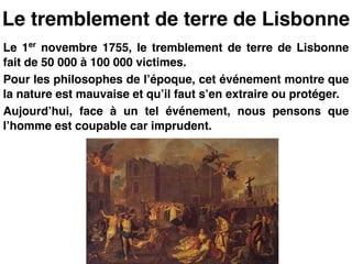 Le tremblement de terre de Lisbonne
Le 1er
novembre 1755, le tremblement de terre de Lisbonne
fait de 50 000 à 100 000 victimes.!
Pour les philosophes de l’époque, cet événement montre que
la nature est mauvaise et qu’il faut s’en extraire ou protéger.!
Aujourd’hui, face à un tel événement, nous pensons que
l’homme est coupable car imprudent.
 