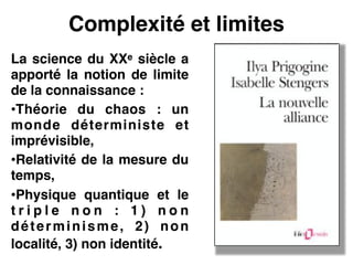Complexité et limites
La science du XXe siècle a
apporté la notion de limite
de la connaissance :!
•Théorie du chaos : un
monde déterministe et
imprévisible,!
•Relativité de la mesure du
temps,!
•Physique quantique et le
t r i p l e n o n : 1 ) n o n
déterminisme, 2) non
localité, 3) non identité.
 