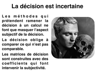 La décision est incertaine
L e s m é t h o d e s q u i
prétendent ramener la
décision à un calcul ne
font que masquer l’aspect
subjectif de la décision.!
La décision oblige à
comparer ce qui n’est pas
comparable.!
Les matrices de décision
sont construites avec des
coefficients qui font
intervenir la subjectivité.
 