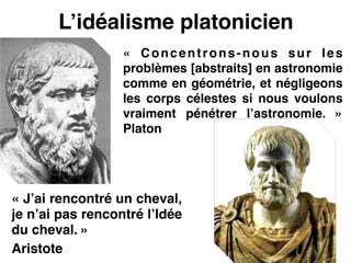 L’idéalisme platonicien
« J’ai rencontré un cheval,
je n’ai pas rencontré l’Idée
du cheval. »!
Aristote
«  Concentrons-nous sur les
problèmes [abstraits] en astronomie
comme en géométrie, et négligeons
les corps célestes si nous voulons
vraiment pénétrer l’astronomie.  »
Platon
 